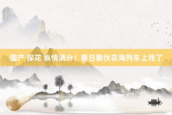 国产 探花 纵情满分！春日散伙花海列车上线了