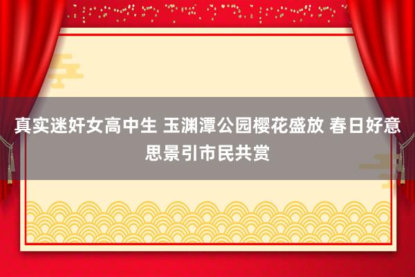 真实迷奸女高中生 玉渊潭公园樱花盛放 春日好意思景引市民共赏