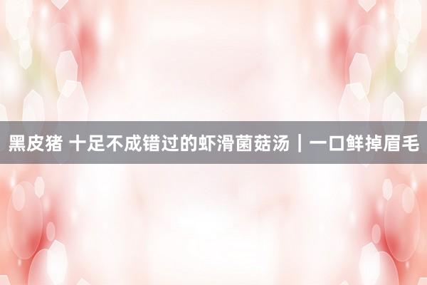 黑皮猪 十足不成错过的虾滑菌菇汤｜一口鲜掉眉毛