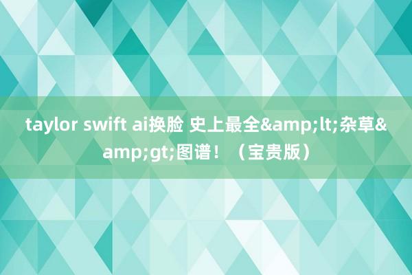 taylor swift ai换脸 史上最全&lt;杂草&gt;图谱！（宝贵版）