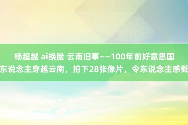 杨超越 ai换脸 云南旧事——100年前好意思国东说念主穿越云南，拍下28张像片，令东说念主感概