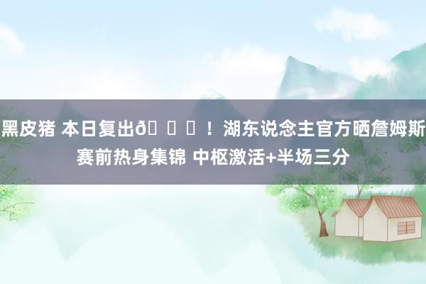 黑皮猪 本日复出👑！湖东说念主官方晒詹姆斯赛前热身集锦 中枢激活+半场三分