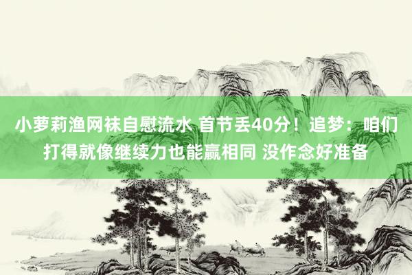 小萝莉渔网袜自慰流水 首节丢40分！追梦：咱们打得就像继续力也能赢相同 没作念好准备