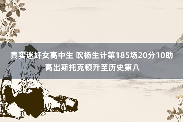 真实迷奸女高中生 吹杨生计第185场20分10助 高出斯托克顿升至历史第八