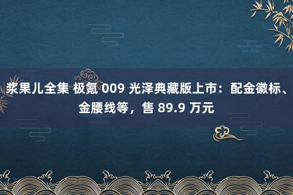 浆果儿全集 极氪 009 光泽典藏版上市：配金徽标、金腰线等，售 89.9 万元