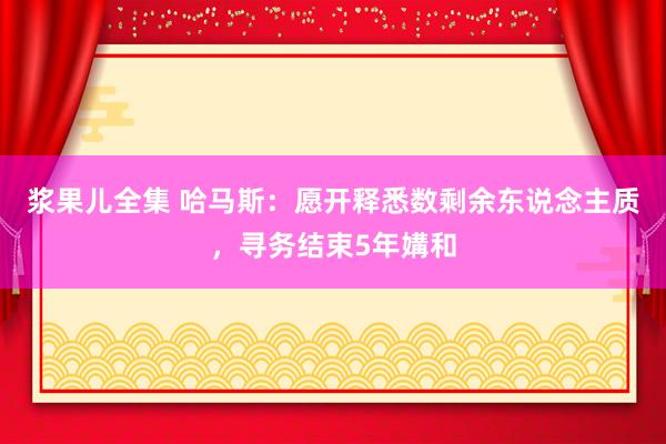 浆果儿全集 哈马斯：愿开释悉数剩余东说念主质，寻务结束5年媾和