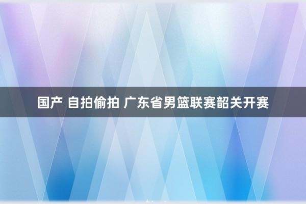 国产 自拍偷拍 广东省男篮联赛韶关开赛